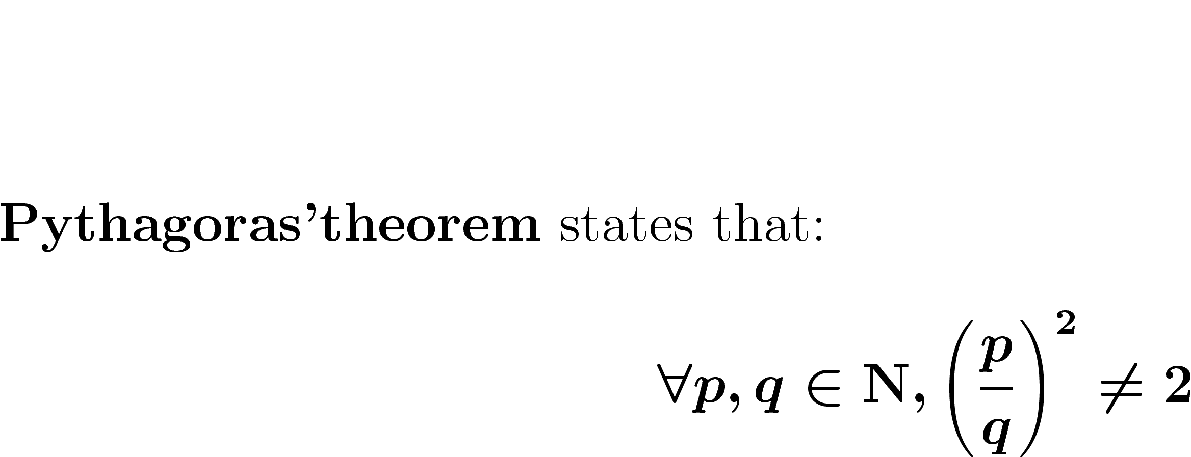 
	\textbf{Pythagoras'theorem} states that:
	$$
	\forall p,q \in \mathrm{\mathbf{N}},
	\left( \frac{p}{q}\right)^2 \neq 2
	$$
